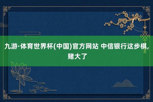 九游·体育世界杯(中国)官方网站 中信银行这步棋, 赌大了