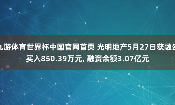 九游体育世界杯中国官网首页 光明地产5月27日获融资买入850.39万元, 融资余额3.07亿元