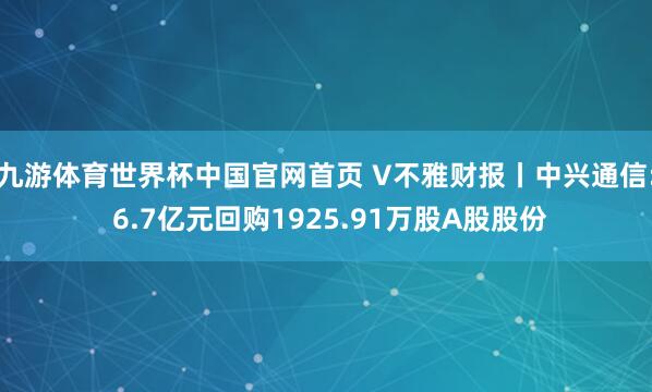 九游体育世界杯中国官网首页 V不雅财报丨中兴通信: 6.7亿元回购1925.91万股A股股份