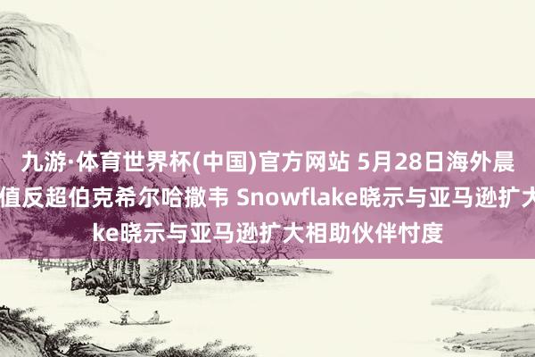 九游·体育世界杯(中国)官方网站 5月28日海外晨讯|好意思光市值反超伯克希尔哈撒韦 Snowflake晓示与亚马逊扩大相助伙伴忖度