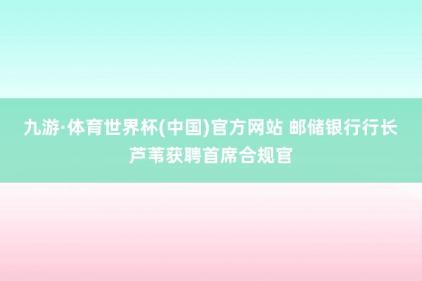 九游·体育世界杯(中国)官方网站 邮储银行行长芦苇获聘首席合规官