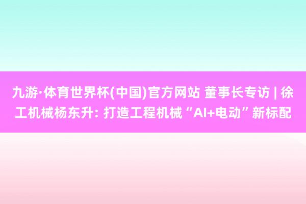 九游·体育世界杯(中国)官方网站 董事长专访 | 徐工机械杨东升: 打造工程机械“AI+电动”新标配