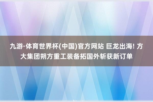 九游·体育世界杯(中国)官方网站 巨龙出海! 方大集团朔方重工装备拓国外斩获新订单