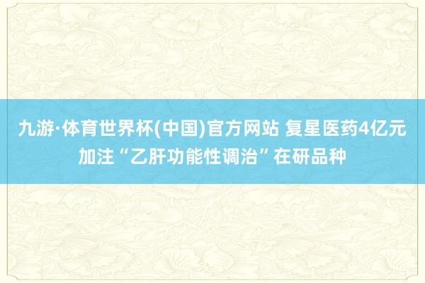 九游·体育世界杯(中国)官方网站 复星医药4亿元加注“乙肝功能性调治”在研品种