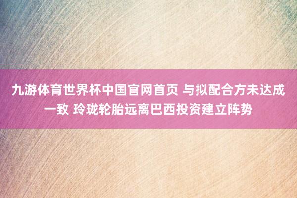 九游体育世界杯中国官网首页 与拟配合方未达成一致 玲珑轮胎远离巴西投资建立阵势