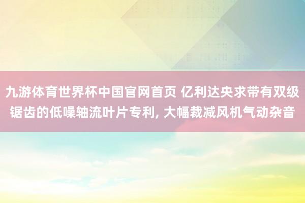 九游体育世界杯中国官网首页 亿利达央求带有双级锯齿的低噪轴流叶片专利, 大幅裁减风机气动杂音
