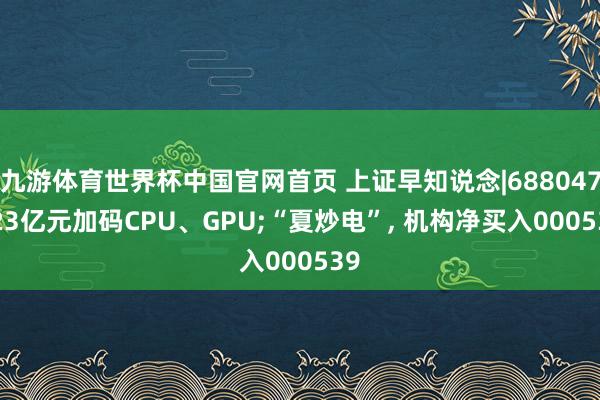 九游体育世界杯中国官网首页 上证早知说念|688047, 23亿元加码CPU、GPU;“夏炒电”, 机构净买入000539