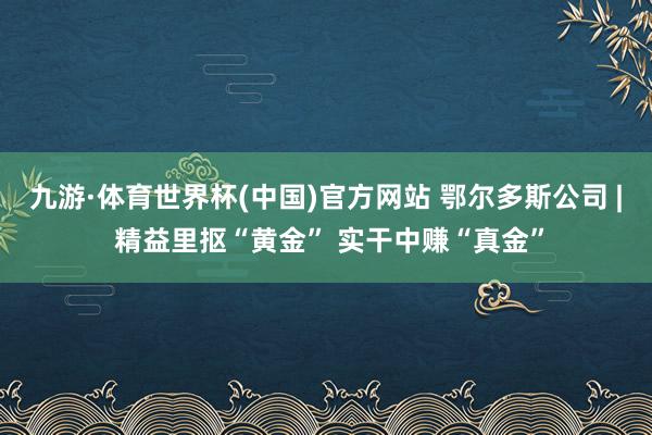 九游·体育世界杯(中国)官方网站 鄂尔多斯公司 | 精益里抠“黄金” 实干中赚“真金”