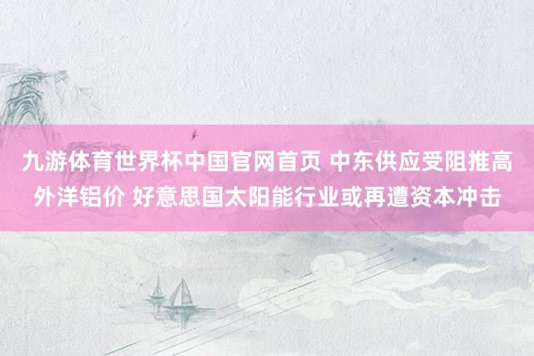 九游体育世界杯中国官网首页 中东供应受阻推高外洋铝价 好意思国太阳能行业或再遭资本冲击