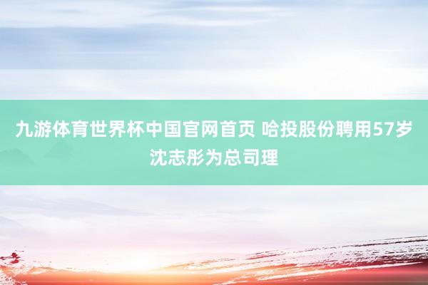 九游体育世界杯中国官网首页 哈投股份聘用57岁沈志彤为总司理