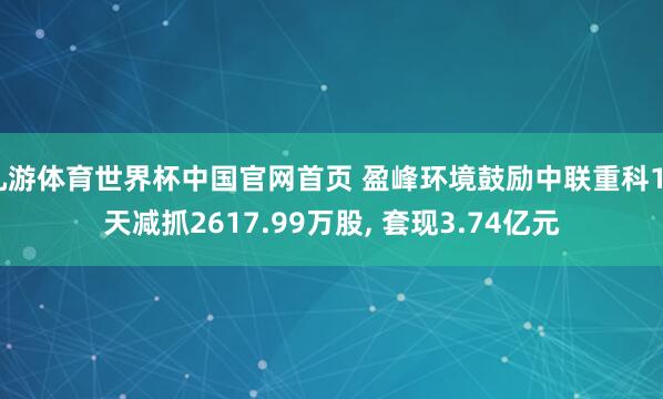 九游体育世界杯中国官网首页 盈峰环境鼓励中联重科16天减抓2617.99万股, 套现3.74亿元