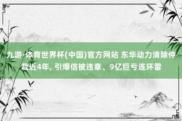 九游·体育世界杯(中国)官方网站 东华动力清除仲裁近4年, 引爆信披违章、9亿巨亏连环雷