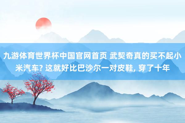 九游体育世界杯中国官网首页 武契奇真的买不起小米汽车? 这就好比巴沙尔一对皮鞋， 穿了十年