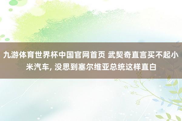 九游体育世界杯中国官网首页 武契奇直言买不起小米汽车, 没思到塞尔维亚总统这样直白
