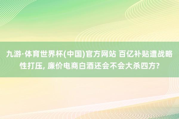 九游·体育世界杯(中国)官方网站 百亿补贴遭战略性打压, 廉价电商白酒还会不会大杀四方?