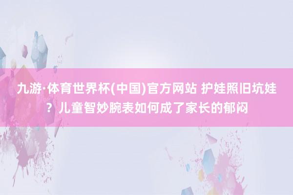 九游·体育世界杯(中国)官方网站 护娃照旧坑娃?儿童智妙腕表如何成了家长的郁闷