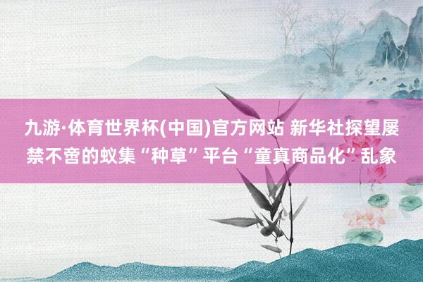 九游·体育世界杯(中国)官方网站 新华社探望屡禁不啻的蚁集“种草”平台“童真商品化”乱象