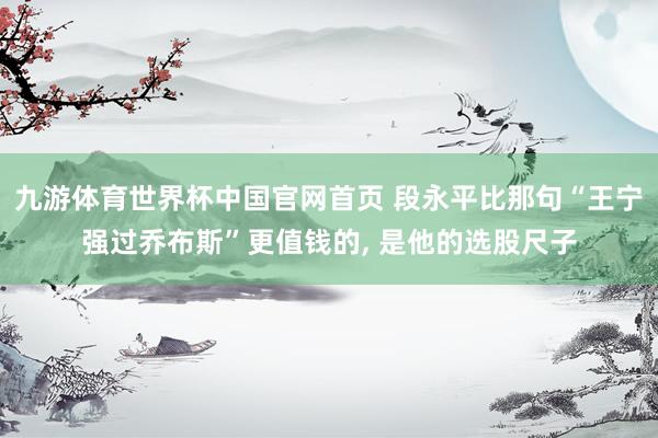 九游体育世界杯中国官网首页 段永平比那句“王宁强过乔布斯”更值钱的, 是他的选股尺子