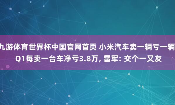 九游体育世界杯中国官网首页 小米汽车卖一辆亏一辆! Q1每卖一台车净亏3.8万, 雷军: 交个一又友