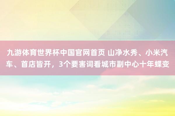 九游体育世界杯中国官网首页 山净水秀、小米汽车、首店皆开,3个要害词看城市副中心十年蝶变