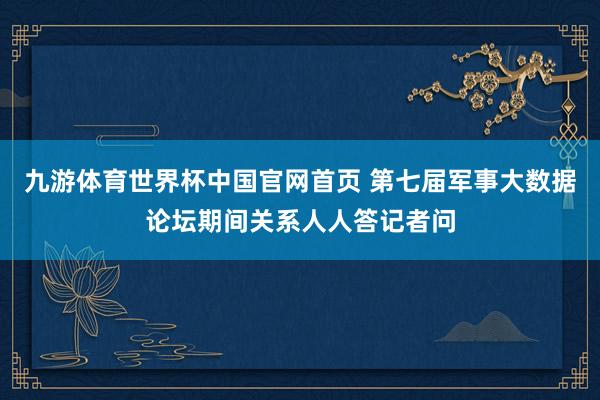 九游体育世界杯中国官网首页 第七届军事大数据论坛期间关系人人答记者问