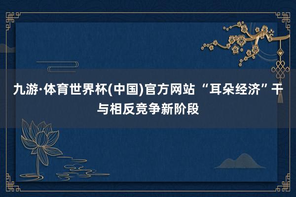 九游·体育世界杯(中国)官方网站 “耳朵经济”干与相反竞争新阶段