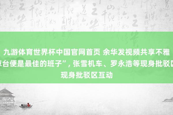 九游体育世界杯中国官网首页 余华发视频共享不雅点“草台便是最佳的班子”, 张雪机车、罗永浩等现身批驳区互动