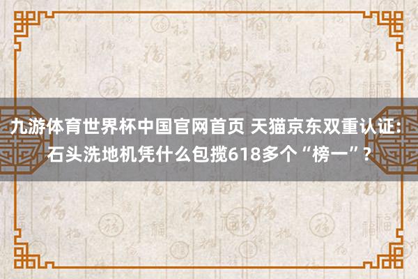 九游体育世界杯中国官网首页 天猫京东双重认证: 石头洗地机凭什么包揽618多个“榜一”?