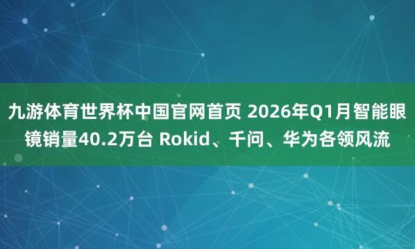九游体育世界杯中国官网首页 2026年Q1月智能眼镜销量40.2万台 Rokid、千问、华为各领风流