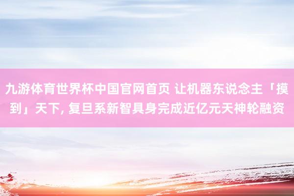 九游体育世界杯中国官网首页 让机器东说念主「摸到」天下, 复旦系新智具身完成近亿元天神轮融资