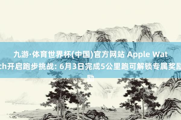 九游·体育世界杯(中国)官方网站 Apple Watch开启跑步挑战: 6月3日完成5公里跑可解锁专属奖励
