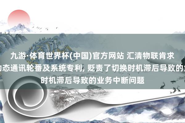 九游·体育世界杯(中国)官方网站 汇清物联肯求物联网末端动态通讯轮番及系统专利, 贬责了切换时机滞后导致的业务中断问题
