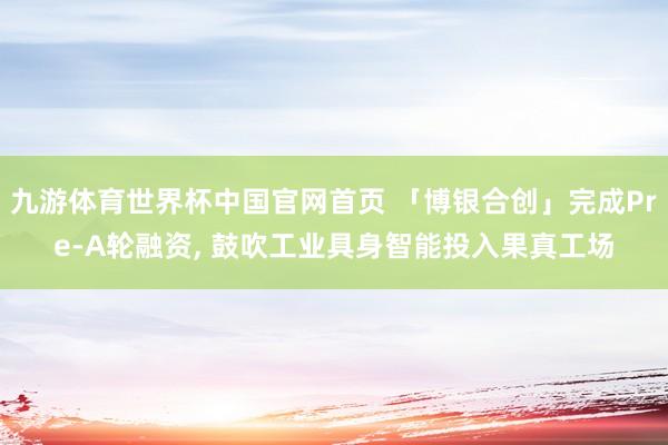 九游体育世界杯中国官网首页 「博银合创」完成Pre-A轮融资, 鼓吹工业具身智能投入果真工场