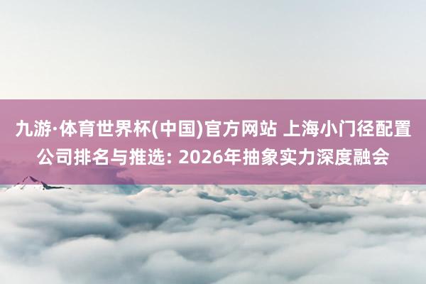 九游·体育世界杯(中国)官方网站 上海小门径配置公司排名与推选: 2026年抽象实力深度融会