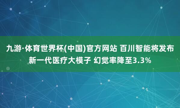 九游·体育世界杯(中国)官方网站 百川智能将发布新一代医疗大模子 幻觉率降至3.3%