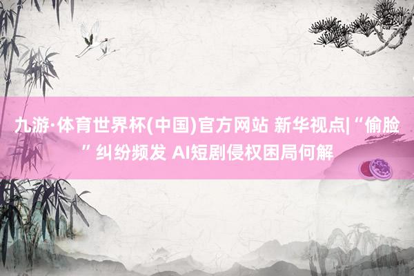 九游·体育世界杯(中国)官方网站 新华视点|“偷脸”纠纷频发 AI短剧侵权困局何解
