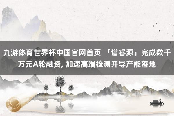 九游体育世界杯中国官网首页 「谱睿源」完成数千万元A轮融资, 加速高端检测开导产能落地