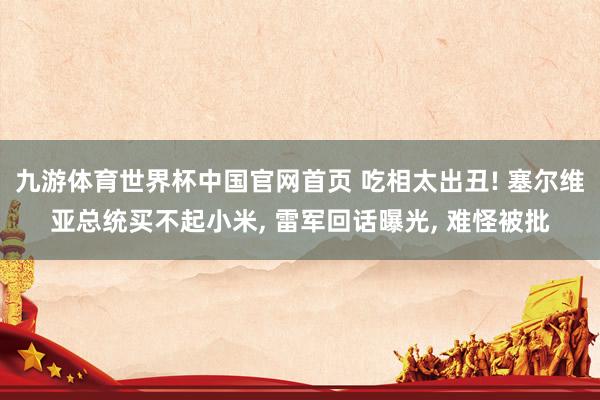 九游体育世界杯中国官网首页 吃相太出丑! 塞尔维亚总统买不起小米， 雷军回话曝光， 难怪被批