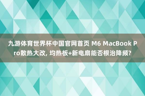 九游体育世界杯中国官网首页 M6 MacBook Pro散热大改, 均热板+新电扇能否根治降频?
