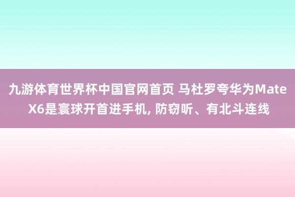 九游体育世界杯中国官网首页 马杜罗夸华为Mate X6是寰球开首进手机, 防窃听、有北斗连线
