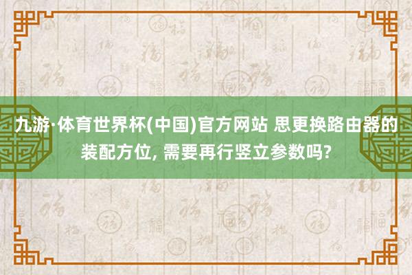 九游·体育世界杯(中国)官方网站 思更换路由器的装配方位, 需要再行竖立参数吗?