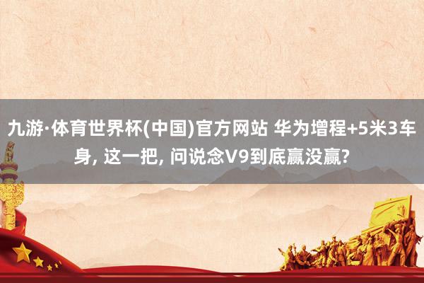 九游·体育世界杯(中国)官方网站 华为增程+5米3车身, 这一把, 问说念V9到底赢没赢?