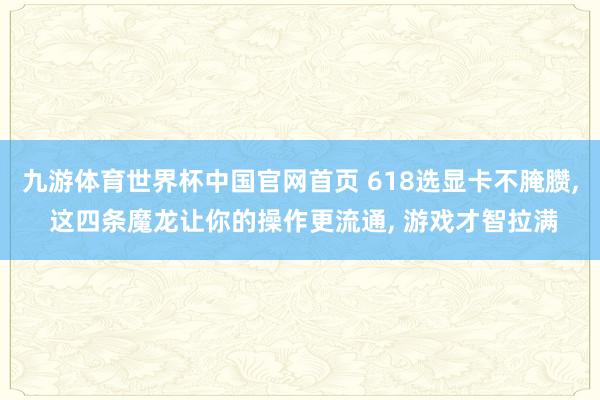 九游体育世界杯中国官网首页 618选显卡不腌臜, 这四条魔龙让你的操作更流通, 游戏才智拉满