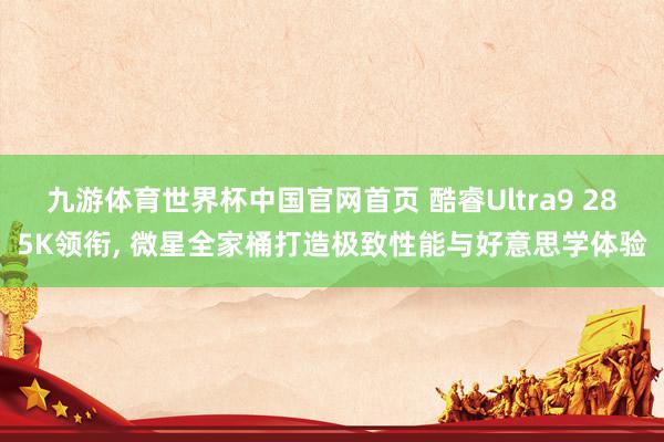 九游体育世界杯中国官网首页 酷睿Ultra9 285K领衔, 微星全家桶打造极致性能与好意思学体验