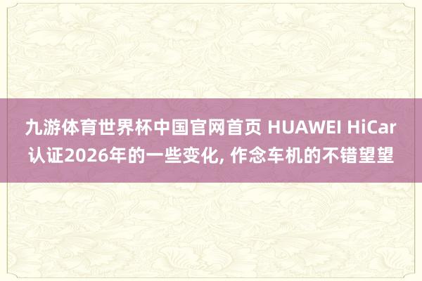 九游体育世界杯中国官网首页 HUAWEI HiCar认证2026年的一些变化, 作念车机的不错望望
