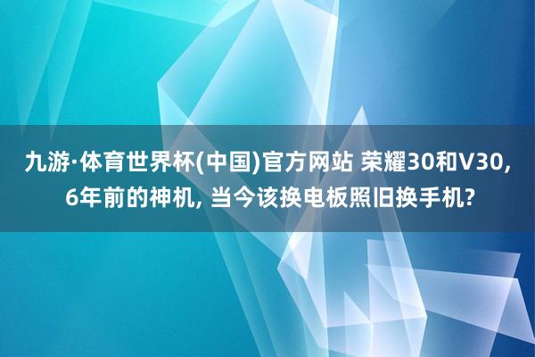 九游·体育世界杯(中国)官方网站 荣耀30和V30, 6年前的神机, 当今该换电板照旧换手机?