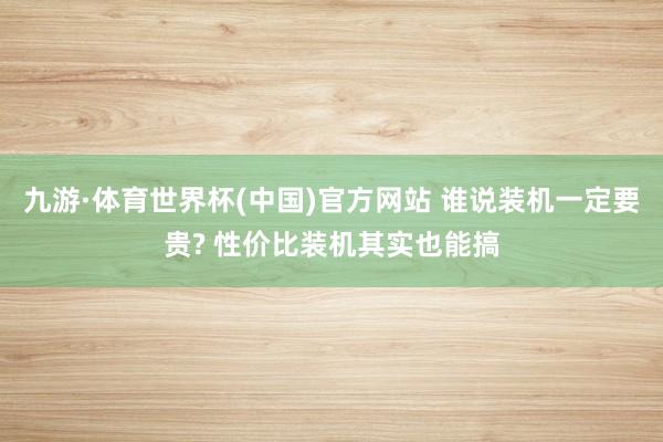 九游·体育世界杯(中国)官方网站 谁说装机一定要贵? 性价比装机其实也能搞