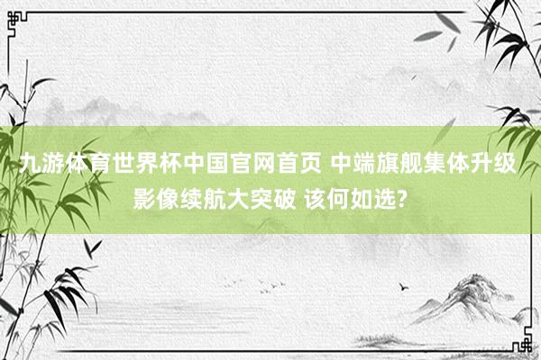九游体育世界杯中国官网首页 中端旗舰集体升级 影像续航大突破 该何如选?
