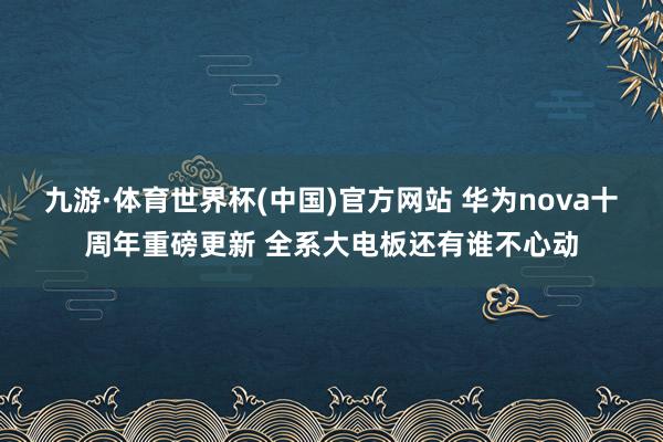 九游·体育世界杯(中国)官方网站 华为nova十周年重磅更新 全系大电板还有谁不心动