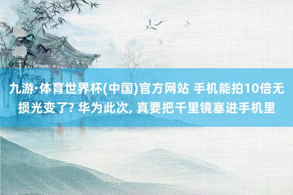 九游·体育世界杯(中国)官方网站 手机能拍10倍无损光变了? 华为此次， 真要把千里镜塞进手机里